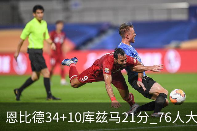 恩比德34+10库兹马21分 76人大胜送奇才五连败